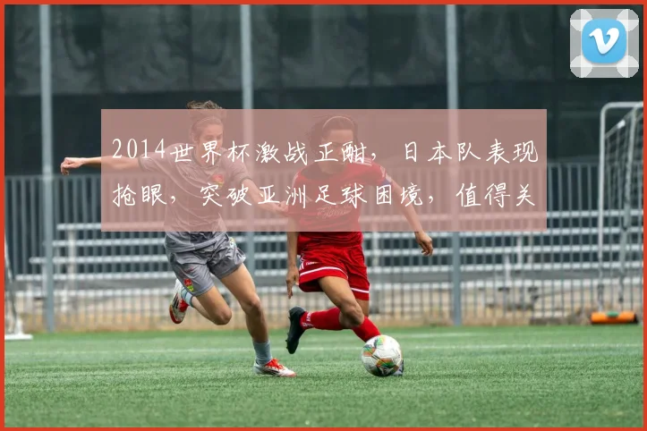 2014世界杯激战正酣，日本队表现抢眼，突破亚洲足球困境，值得关注