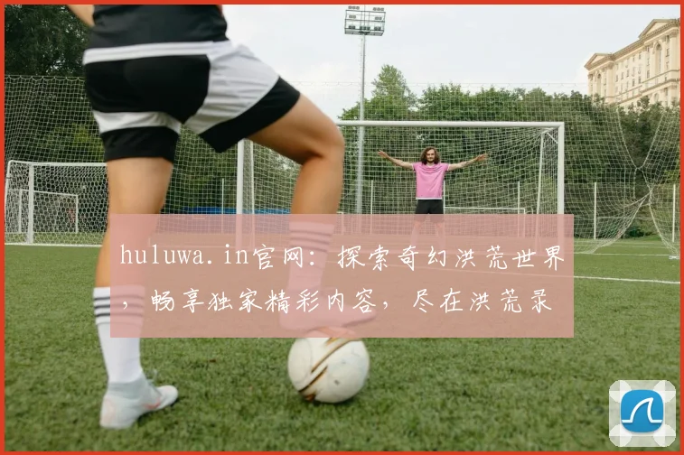 huluwa.in官网：探索奇幻洪荒世界，畅享独家精彩内容，尽在洪荒录