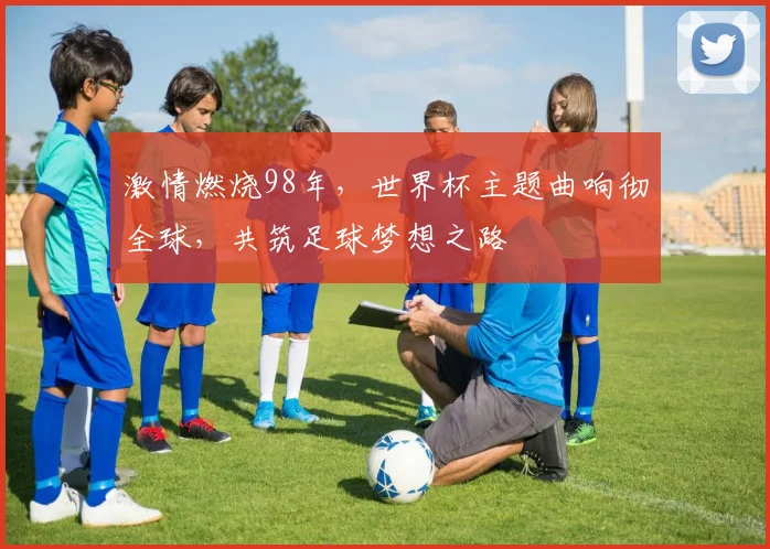 激情燃烧98年，世界杯主题曲响彻全球，共筑足球梦想之路