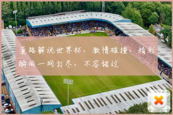 董路解说世界杯，激情碰撞，精彩瞬间一网打尽，不容错过
