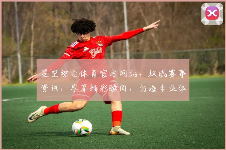 星空综合体育官方网站，权威赛事资讯，尽享精彩瞬间，打造专业体育平台，助力运动爱好者