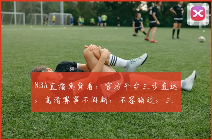 NBA直播免费看，官方平台三步直达，高清赛事不间断，不容错过，三平台任选