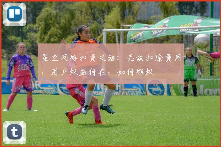 星空网络扣费之谜：无故扣除费用，用户权益何在，如何维权
