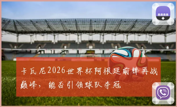 卡瓦尼2026世界杯阿根廷前锋再战巅峰，能否引领球队夺冠