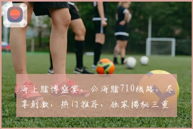海上赌博盛宴，公海赌710线路，尽享刺激，热门推荐，独家揭秘三重好礼