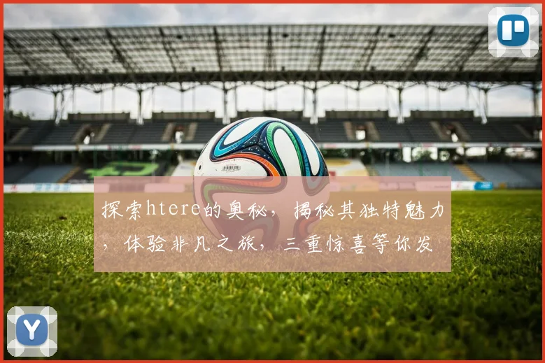 探索htere的奥秘，揭秘其独特魅力，体验非凡之旅，三重惊喜等你发现